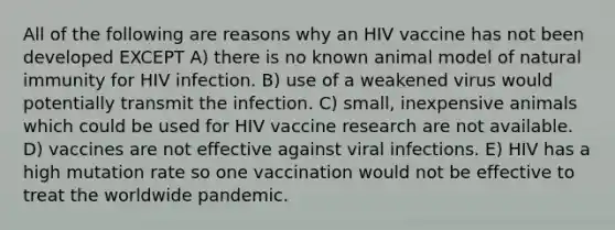 All of the following are reasons why an HIV vaccine has not been developed EXCEPT A) there is no known animal model of natural immunity for HIV infection. B) use of a weakened virus would potentially transmit the infection. C) small, inexpensive animals which could be used for HIV vaccine research are not available. D) vaccines are not effective against viral infections. E) HIV has a high mutation rate so one vaccination would not be effective to treat the worldwide pandemic.