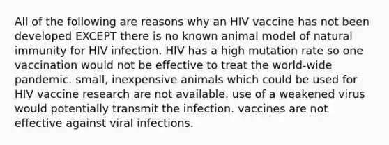 All of the following are reasons why an HIV vaccine has not been developed EXCEPT there is no known animal model of natural immunity for HIV infection. HIV has a high mutation rate so one vaccination would not be effective to treat the world-wide pandemic. small, inexpensive animals which could be used for HIV vaccine research are not available. use of a weakened virus would potentially transmit the infection. vaccines are not effective against viral infections.