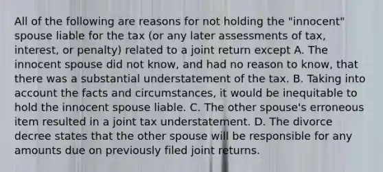 All of the following are reasons for not holding the "innocent" spouse liable for the tax (or any later assessments of tax, interest, or penalty) related to a joint return except A. The innocent spouse did not know, and had no reason to know, that there was a substantial understatement of the tax. B. Taking into account the facts and circumstances, it would be inequitable to hold the innocent spouse liable. C. The other spouse's erroneous item resulted in a joint tax understatement. D. The divorce decree states that the other spouse will be responsible for any amounts due on previously filed joint returns.