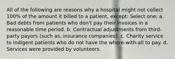 All of the following are reasons why a hospital might not collect 100% of the amount it billed to a patient, except: Select one: a. Bad debts from patients who don't pay their invoices in a reasonable time period. b. Contractual adjustments from third-party payors (such as, insurance companies). c. Charity service to indigent patients who do not have the where-with-all to pay. d. Services were provided by volunteers.