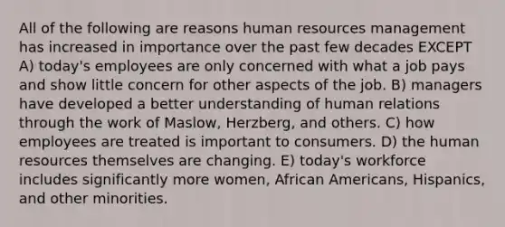 All of the following are reasons human resources management has increased in importance over the past few decades EXCEPT A) today's employees are only concerned with what a job pays and show little concern for other aspects of the job. B) managers have developed a better understanding of human relations through the work of Maslow, Herzberg, and others. C) how employees are treated is important to consumers. D) the human resources themselves are changing. E) today's workforce includes significantly more women, <a href='https://www.questionai.com/knowledge/kktT1tbvGH-african-americans' class='anchor-knowledge'>african americans</a>, Hispanics, and other minorities.