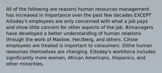 All of the following are reasons human resources management has increased in importance over the past few decades EXCEPT A)today's employees are only concerned with what a job pays and show little concern for other aspects of the job. B)managers have developed a better understanding of human relations through the work of Maslow, Herzberg, and others. C)how employees are treated is important to consumers. D)the human resources themselves are changing. E)today's workforce includes significantly more women, African Americans, Hispanics, and other minorities.