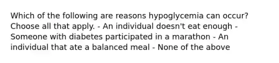 Which of the following are reasons hypoglycemia can occur? Choose all that apply. - An individual doesn't eat enough - Someone with diabetes participated in a marathon - An individual that ate a balanced meal - None of the above