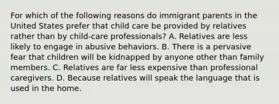 For which of the following reasons do immigrant parents in the United States prefer that child care be provided by relatives rather than by child-care professionals? A. Relatives are less likely to engage in abusive behaviors. B. There is a pervasive fear that children will be kidnapped by anyone other than family members. C. Relatives are far less expensive than professional caregivers. D. Because relatives will speak the language that is used in the home.