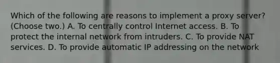 Which of the following are reasons to implement a proxy server? (Choose two.) A. To centrally control Internet access. B. To protect the internal network from intruders. C. To provide NAT services. D. To provide automatic IP addressing on the network