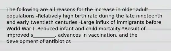 The following are all reasons for the increase in older adult populations -Relatively high birth rate during the late nineteenth and early twentieth centuries -Large influx of immigrants before World War I -Reduced infant and child mortality *Result of improved s_________, advances in vaccination, and the development of antibiotics