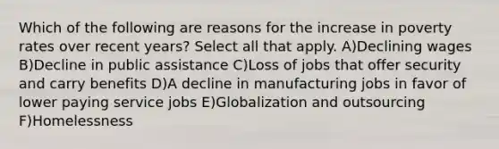 Which of the following are reasons for the increase in poverty rates over recent years? Select all that apply. A)Declining wages B)Decline in public assistance C)Loss of jobs that offer security and carry benefits D)A decline in manufacturing jobs in favor of lower paying service jobs E)Globalization and outsourcing F)Homelessness