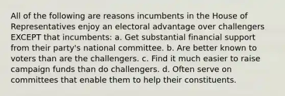 All of the following are reasons incumbents in the House of Representatives enjoy an electoral advantage over challengers EXCEPT that incumbents: a. Get substantial financial support from their party's national committee. b. Are better known to voters than are the challengers. c. Find it much easier to raise campaign funds than do challengers. d. Often serve on committees that enable them to help their constituents.