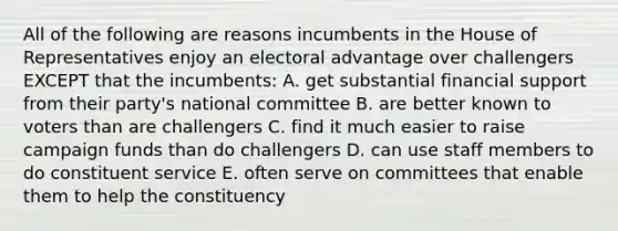 All of the following are reasons incumbents in the House of Representatives enjoy an electoral advantage over challengers EXCEPT that the incumbents: A. get substantial financial support from their party's national committee B. are better known to voters than are challengers C. find it much easier to raise campaign funds than do challengers D. can use staff members to do constituent service E. often serve on committees that enable them to help the constituency