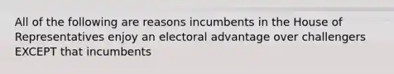 All of the following are reasons incumbents in the House of Representatives enjoy an electoral advantage over challengers EXCEPT that incumbents