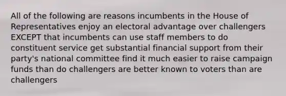 All of the following are reasons incumbents in the House of Representatives enjoy an electoral advantage over challengers EXCEPT that incumbents can use staff members to do constituent service get substantial financial support from their party's national committee find it much easier to raise campaign funds than do challengers are better known to voters than are challengers