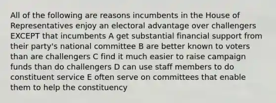 All of the following are reasons incumbents in the House of Representatives enjoy an electoral advantage over challengers EXCEPT that incumbents A get substantial financial support from their party's national committee B are better known to voters than are challengers C find it much easier to raise campaign funds than do challengers D can use staff members to do constituent service E often serve on committees that enable them to help the constituency