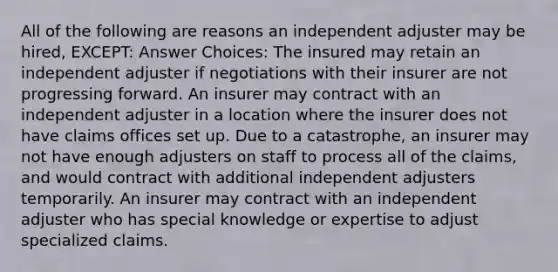 All of the following are reasons an independent adjuster may be hired, EXCEPT: Answer Choices: The insured may retain an independent adjuster if negotiations with their insurer are not progressing forward. An insurer may contract with an independent adjuster in a location where the insurer does not have claims offices set up. Due to a catastrophe, an insurer may not have enough adjusters on staff to process all of the claims, and would contract with additional independent adjusters temporarily. An insurer may contract with an independent adjuster who has special knowledge or expertise to adjust specialized claims.