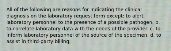 All of the following are reasons for indicating the clinical diagnosis on the laboratory request form except: to alert laboratory personnel to the presence of a possible pathogen. b. to correlate laboratory data with the needs of the provider. c. to inform laboratory personnel of the source of the specimen. d. to assist in third-party billing.