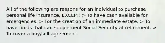 All of the following are reasons for an individual to purchase personal life insurance, EXCEPT: > To have cash available for emergencies. > For the creation of an immediate estate. > To have funds that can supplement Social Security at retirement. > To cover a buy/sell agreement.