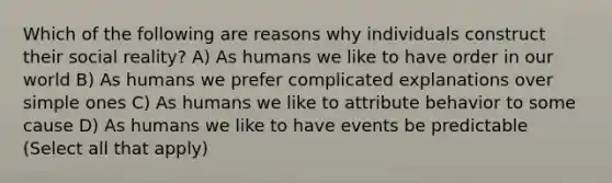 Which of the following are reasons why individuals construct their social reality? A) As humans we like to have order in our world B) As humans we prefer complicated explanations over simple ones C) As humans we like to attribute behavior to some cause D) As humans we like to have events be predictable (Select all that apply)