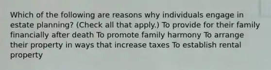 Which of the following are reasons why individuals engage in estate planning? (Check all that apply.) To provide for their family financially after death To promote family harmony To arrange their property in ways that increase taxes To establish rental property