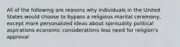 All of the following are reasons why individuals in the United States would choose to bypass a religious marital ceremony, except more personalized ideas about spirituality political aspirations economic considerations less need for religion's approval