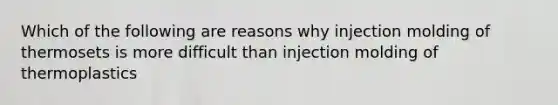 Which of the following are reasons why injection molding of thermosets is more difficult than injection molding of thermoplastics