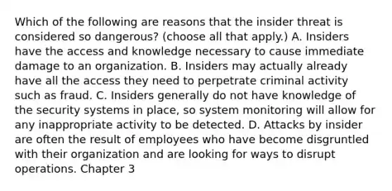 Which of the following are reasons that the insider threat is considered so dangerous? (choose all that apply.) A. Insiders have the access and knowledge necessary to cause immediate damage to an organization. B. Insiders may actually already have all the access they need to perpetrate criminal activity such as fraud. C. Insiders generally do not have knowledge of the security systems in place, so system monitoring will allow for any inappropriate activity to be detected. D. Attacks by insider are often the result of employees who have become disgruntled with their organization and are looking for ways to disrupt operations. Chapter 3