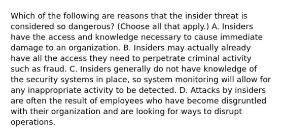 Which of the following are reasons that the insider threat is considered so dangerous? (Choose all that apply.) A. Insiders have the access and knowledge necessary to cause immediate damage to an organization. B. Insiders may actually already have all the access they need to perpetrate criminal activity such as fraud. C. Insiders generally do not have knowledge of the security systems in place, so system monitoring will allow for any inappropriate activity to be detected. D. Attacks by insiders are often the result of employees who have become disgruntled with their organization and are looking for ways to disrupt operations.