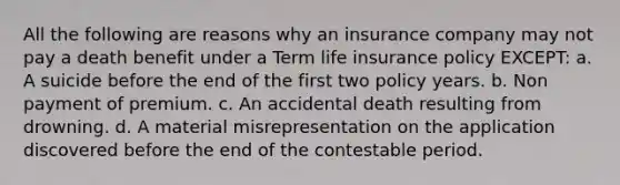 All the following are reasons why an insurance company may not pay a death benefit under a Term life insurance policy EXCEPT: a. A suicide before the end of the first two policy years. b. Non payment of premium. c. An accidental death resulting from drowning. d. A material misrepresentation on the application discovered before the end of the contestable period.