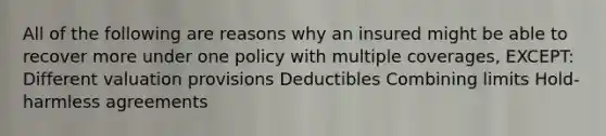 All of the following are reasons why an insured might be able to recover more under one policy with multiple coverages, EXCEPT: Different valuation provisions Deductibles Combining limits Hold-harmless agreements