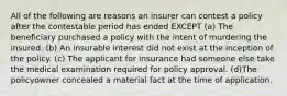 All of the following are reasons an insurer can contest a policy after the contestable period has ended EXCEPT (a) The beneficiary purchased a policy with the intent of murdering the insured. (b) An insurable interest did not exist at the inception of the policy. (c) The applicant for insurance had someone else take the medical examination required for policy approval. (d)The policyowner concealed a material fact at the time of application.