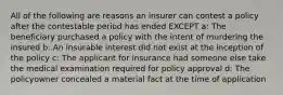 All of the following are reasons an insurer can contest a policy after the contestable period has ended EXCEPT a: The beneficiary purchased a policy with the intent of murdering the insured b: An insurable interest did not exist at the inception of the policy c: The applicant for insurance had someone else take the medical examination required for policy approval d: The policyowner concealed a material fact at the time of application