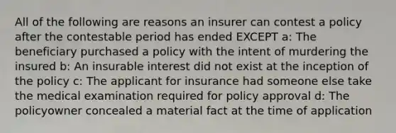 All of the following are reasons an insurer can contest a policy after the contestable period has ended EXCEPT a: The beneficiary purchased a policy with the intent of murdering the insured b: An insurable interest did not exist at the inception of the policy c: The applicant for insurance had someone else take the medical examination required for policy approval d: The policyowner concealed a material fact at the time of application