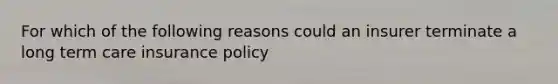 For which of the following reasons could an insurer terminate a long term care insurance policy