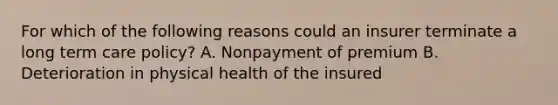 For which of the following reasons could an insurer terminate a long term care policy? A. Nonpayment of premium B. Deterioration in physical health of the insured