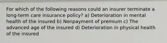 For which of the following reasons could an insurer terminate a long-term care insurance policy? a) Deterioration in mental health of the insured b) Nonpayment of premium c) The advanced age of the insured d) Deterioration in physical health of the insured