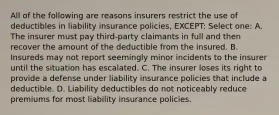 All of the following are reasons insurers restrict the use of deductibles in liability insurance policies, EXCEPT: Select one: A. The insurer must pay third-party claimants in full and then recover the amount of the deductible from the insured. B. Insureds may not report seemingly minor incidents to the insurer until the situation has escalated. C. The insurer loses its right to provide a defense under liability insurance policies that include a deductible. D. Liability deductibles do not noticeably reduce premiums for most liability insurance policies.