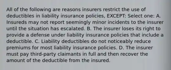 All of the following are reasons insurers restrict the use of deductibles in liability insurance policies, EXCEPT: Select one: A. Insureds may not report seemingly minor incidents to the insurer until the situation has escalated. B. The insurer loses its right to provide a defense under liability insurance policies that include a deductible. C. Liability deductibles do not noticeably reduce premiums for most liability insurance policies. D. The insurer must pay third-party claimants in full and then recover the amount of the deductible from the insured.