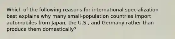 Which of the following reasons for international specialization best explains why many small-population countries import automobiles from Japan, the U.S., and Germany rather than produce them domestically?