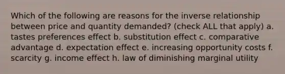 Which of the following are reasons for the inverse relationship between price and quantity demanded? (check ALL that apply) a. tastes preferences effect b. substitution effect c. comparative advantage d. expectation effect e. increasing opportunity costs f. scarcity g. income effect h. law of diminishing marginal utility