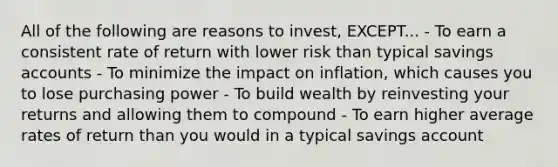 All of the following are reasons to invest, EXCEPT... - To earn a consistent rate of return with lower risk than typical savings accounts - To minimize the impact on inflation, which causes you to lose purchasing power - To build wealth by reinvesting your returns and allowing them to compound - To earn higher average rates of return than you would in a typical savings account