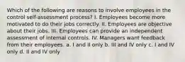 Which of the following are reasons to involve employees in the control self-assessment process? I. Employees become more motivated to do their jobs correctly. II. Employees are objective about their jobs. III. Employees can provide an independent assessment of internal controls. IV. Managers want feedback from their employees. a. I and II only b. III and IV only c. I and IV only d. II and IV only