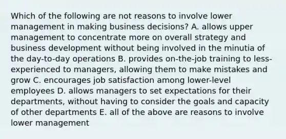 Which of the following are not reasons to involve lower management in making business decisions? A. allows upper management to concentrate more on overall strategy and business development without being involved in the minutia of the day-to-day operations B. provides on-the-job training to less-experienced to managers, allowing them to make mistakes and grow C. encourages job satisfaction among lower-level employees D. allows managers to set expectations for their departments, without having to consider the goals and capacity of other departments E. all of the above are reasons to involve lower management