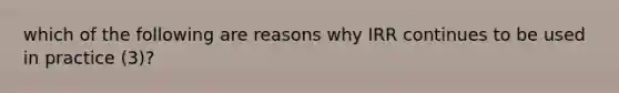 which of the following are reasons why IRR continues to be used in practice (3)?