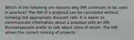 Which of the following are reasons why IRR continues to be used in practice? The IRR of a proposal can be calculated without knowing the appropriate discount rate. It is easier to communicate information about a proposal with an IRR. Businesspeople prefer to talk about rates of return. The IRR allows the correct ranking of projects.