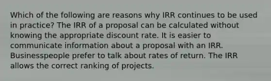 Which of the following are reasons why IRR continues to be used in practice? The IRR of a proposal can be calculated without knowing the appropriate discount rate. It is easier to communicate information about a proposal with an IRR. Businesspeople prefer to talk about rates of return. The IRR allows the correct ranking of projects.