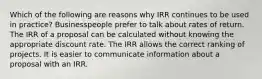 Which of the following are reasons why IRR continues to be used in practice? Businesspeople prefer to talk about rates of return. The IRR of a proposal can be calculated without knowing the appropriate discount rate. The IRR allows the correct ranking of projects. It is easier to communicate information about a proposal with an IRR.