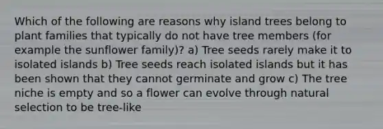 Which of the following are reasons why island trees belong to plant families that typically do not have tree members (for example the sunflower family)? a) Tree seeds rarely make it to isolated islands b) Tree seeds reach isolated islands but it has been shown that they cannot germinate and grow c) The tree niche is empty and so a flower can evolve through natural selection to be tree-like