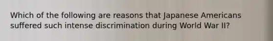 Which of the following are reasons that Japanese Americans suffered such intense discrimination during World War II?