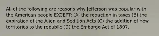 All of the following are reasons why Jefferson was popular with the American people EXCEPT: (A) the reduction in taxes (B) the expiration of the Alien and Sedition Acts (C) the addition of new territories to the republic (D) the Embargo Act of 1807.