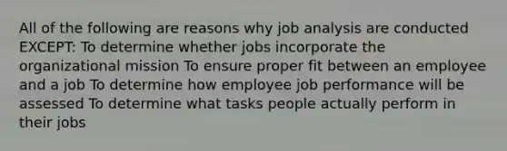 All of the following are reasons why job analysis are conducted EXCEPT: To determine whether jobs incorporate the organizational mission To ensure proper fit between an employee and a job To determine how employee job performance will be assessed To determine what tasks people actually perform in their jobs