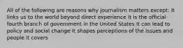 All of the following are reasons why journalism matters except: It links us to the world beyond direct experience It is the official fourth branch of government in the United States It can lead to policy and social change It shapes perceptions of the issues and people it covers