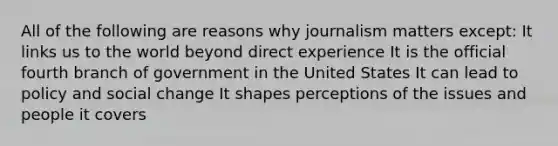 All of the following are reasons why journalism matters except: It links us to the world beyond direct experience It is the official fourth branch of government in the United States It can lead to policy and social change It shapes perceptions of the issues and people it covers